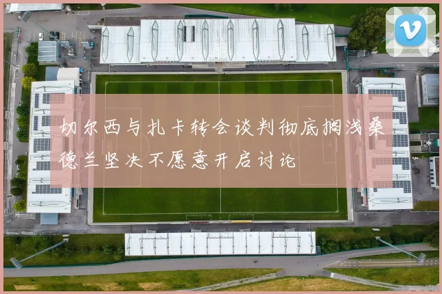 切尔西与扎卡转会谈判彻底搁浅桑德兰坚决不愿意开启讨论