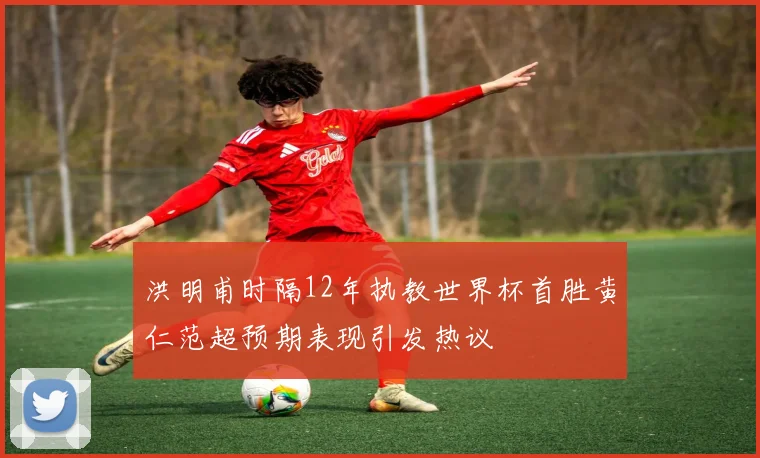 洪明甫时隔12年执教世界杯首胜黄仁范超预期表现引发热议