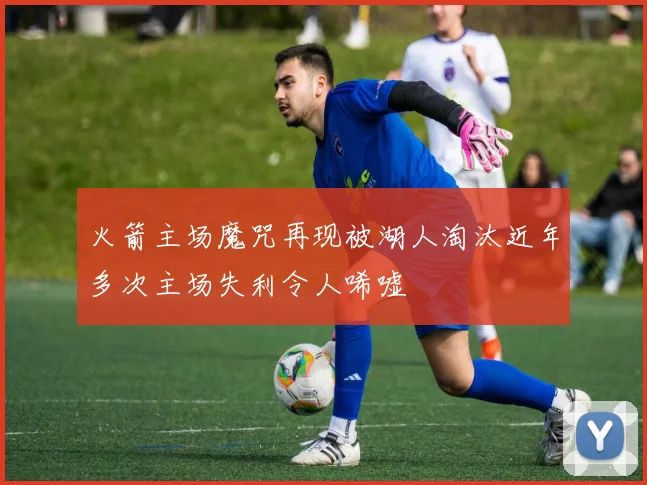 火箭主场魔咒再现被湖人淘汰近年多次主场失利令人唏嘘