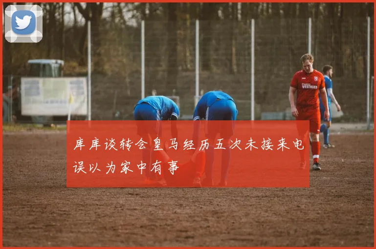 库库谈转会皇马经历五次未接来电误以为家中有事
