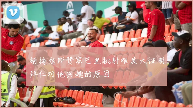 胡梅尔斯赞塞巴里挑射难度大证明拜仁对他兴趣的原因