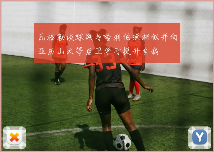 瓦格勒谈球风与哈利伯顿相似并向亚历山大等后卫学习提升自我