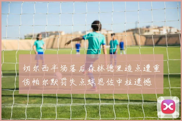 切尔西半场落后森林德里造点遭重伤帕尔默罚失点球恩佐中柱遗憾