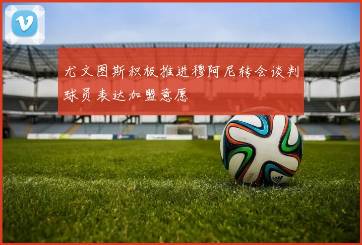 尤文图斯积极推进穆阿尼转会谈判球员表达加盟意愿
