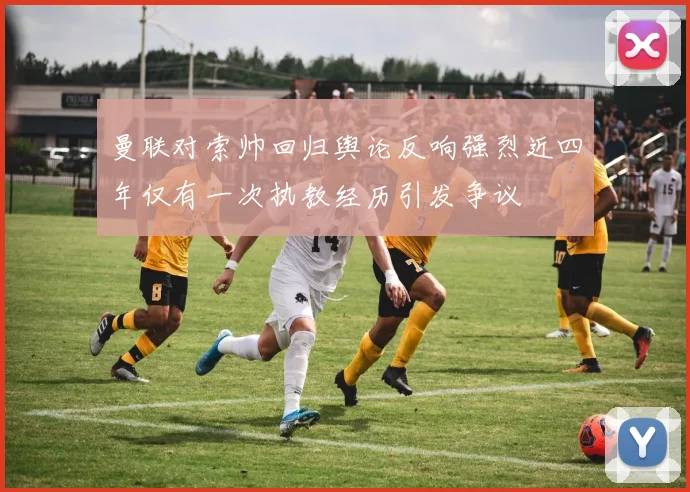 曼联对索帅回归舆论反响强烈近四年仅有一次执教经历引发争议