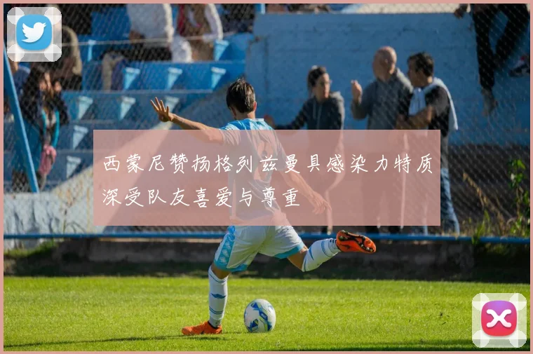 西蒙尼赞扬格列兹曼具感染力特质深受队友喜爱与尊重