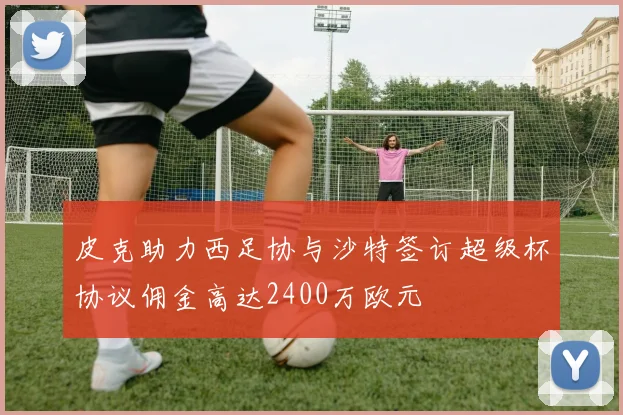 皮克助力西足协与沙特签订超级杯协议佣金高达2400万欧元