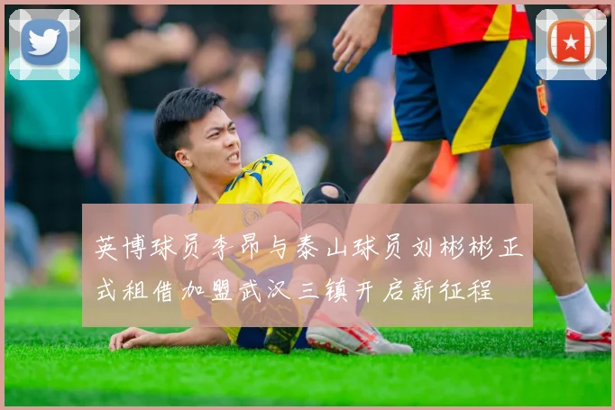 英博球员李昂与泰山球员刘彬彬正式租借加盟武汉三镇开启新征程