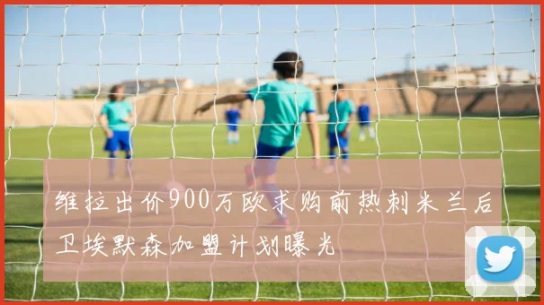 维拉出价900万欧求购前热刺米兰后卫埃默森加盟计划曝光