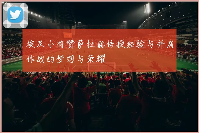 埃及小将赞萨拉赫传授经验与并肩作战的梦想与荣耀
