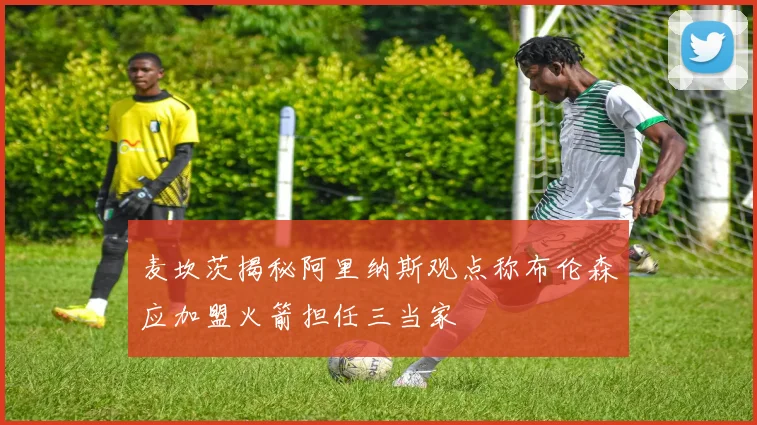 麦坎茨揭秘阿里纳斯观点称布伦森应加盟火箭担任三当家