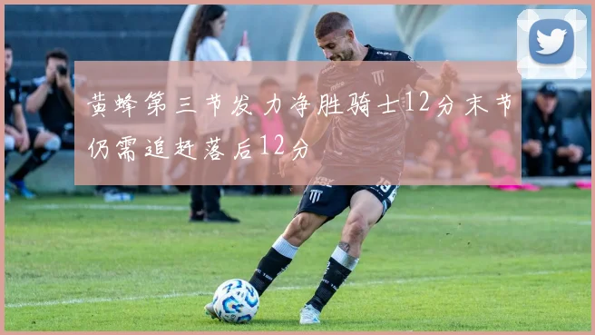 黄蜂第三节发力净胜骑士12分末节仍需追赶落后12分