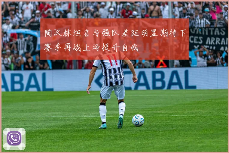 陶汉林坦言与强队差距明显期待下赛季再战上海提升自我