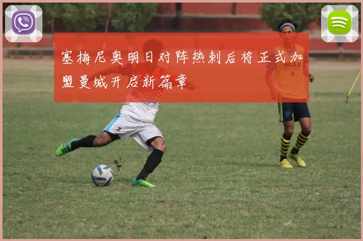 塞梅尼奥明日对阵热刺后将正式加盟曼城开启新篇章
