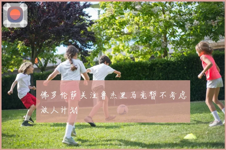 佛罗伦萨关注鲁杰里马竞暂不考虑放人计划