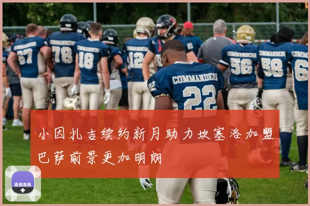 小因扎吉续约新月助力坎塞洛加盟巴萨前景更加明朗