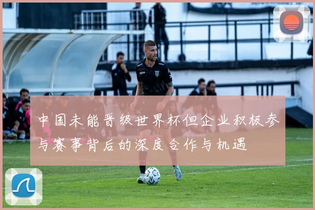 中国未能晋级世界杯但企业积极参与赛事背后的深度合作与机遇