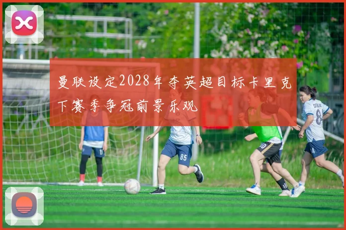 曼联设定2028年夺英超目标卡里克下赛季争冠前景乐观