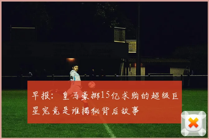 早报：皇马豪掷15亿求购的超级巨星究竟是谁揭秘背后故事