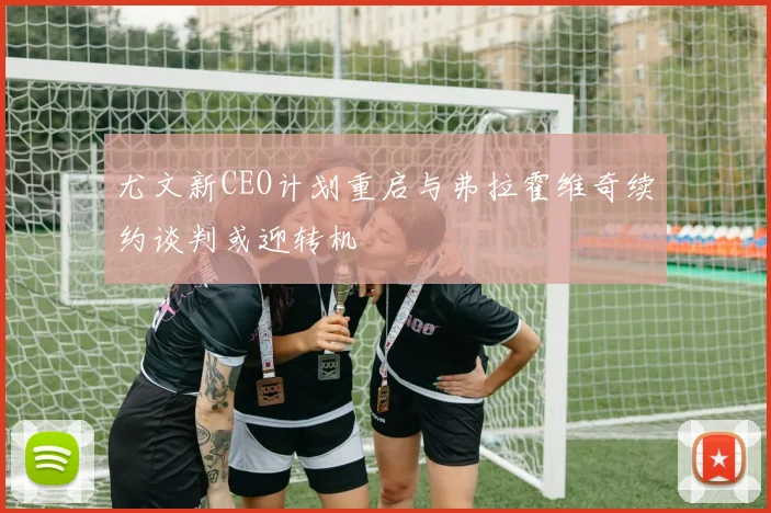 尤文新CEO计划重启与弗拉霍维奇续约谈判或迎转机