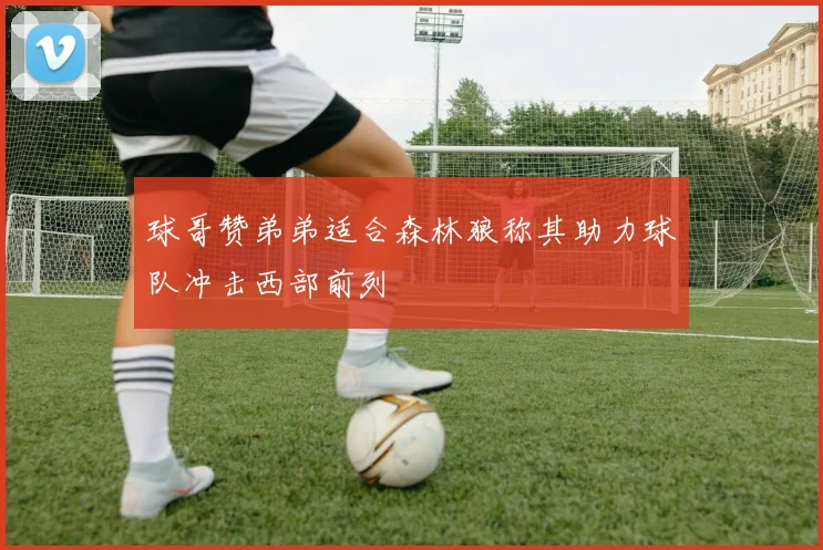 球哥赞弟弟适合森林狼称其助力球队冲击西部前列