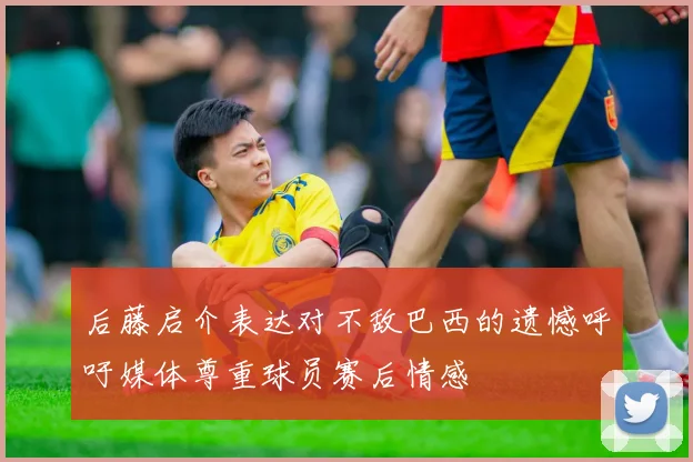 后藤启介表达对不敌巴西的遗憾呼吁媒体尊重球员赛后情感