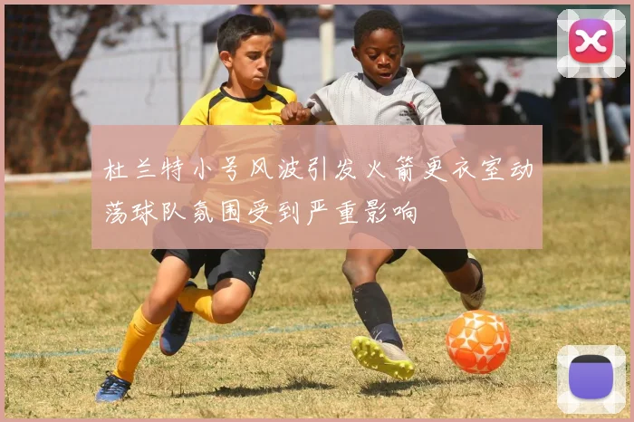 杜兰特小号风波引发火箭更衣室动荡球队氛围受到严重影响