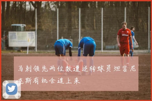 马刺领先两位数遭逆转球员坦言尼克斯有机会追上来