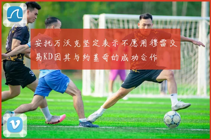 安托万沃克坚定表示不愿用穆雷交易KD因其与约基奇的成功合作