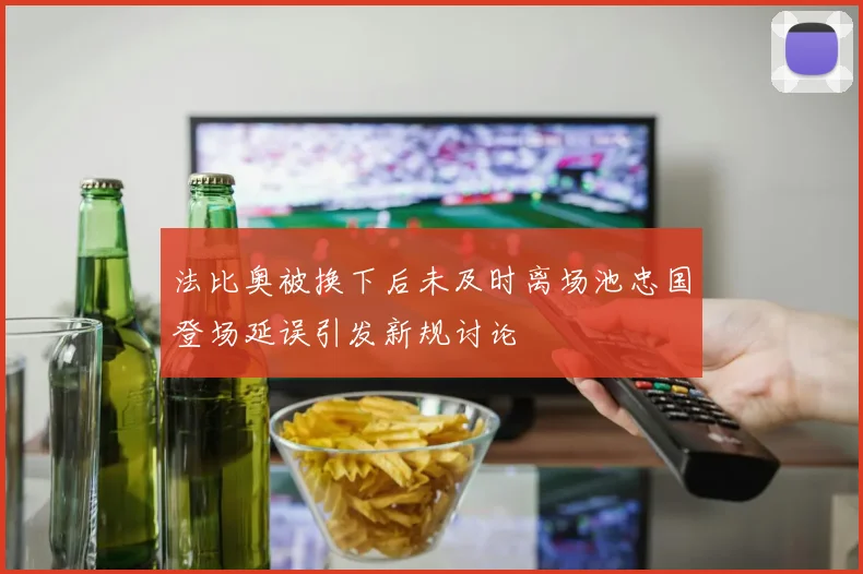 法比奥被换下后未及时离场池忠国登场延误引发新规讨论