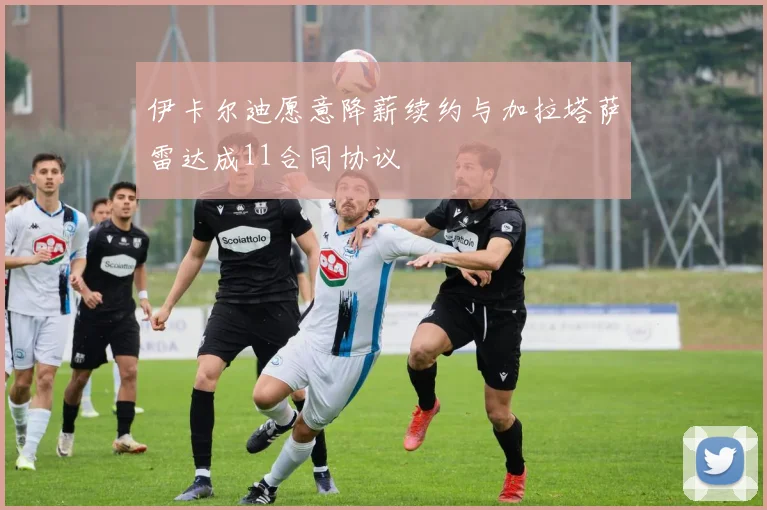 伊卡尔迪愿意降薪续约与加拉塔萨雷达成11合同协议