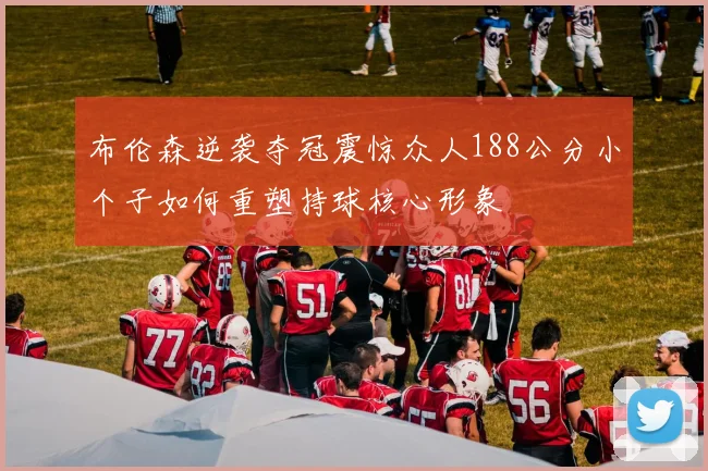 布伦森逆袭夺冠震惊众人188公分小个子如何重塑持球核心形象